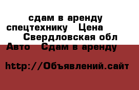 сдам в аренду  спецтехнику › Цена ­ 1 200 - Свердловская обл. Авто » Сдам в аренду   